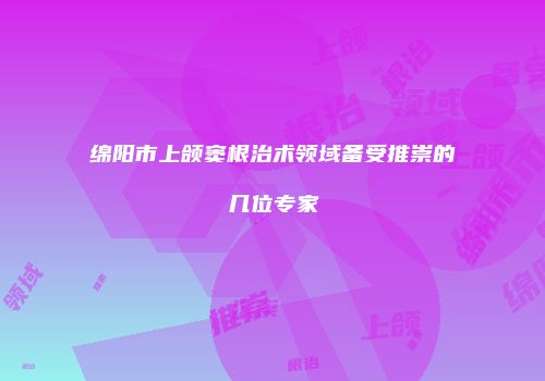 绵阳市上颌窦根治术领域备受推崇的几位专家