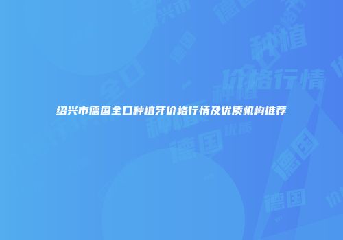 绍兴市德国全口种植牙价格行情及优质机构推荐