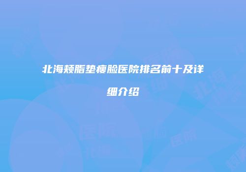 北海颊脂垫瘦脸医院排名前十及详细介绍