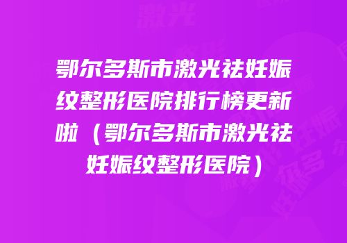 鄂尔多斯市激光祛妊娠纹整形医院排行榜更新啦（鄂尔多斯市激光祛妊娠纹整形医院）