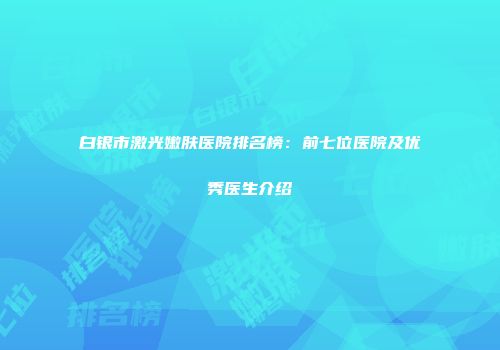 白银市激光嫩肤医院排名榜：前七位医院及优秀医生介绍