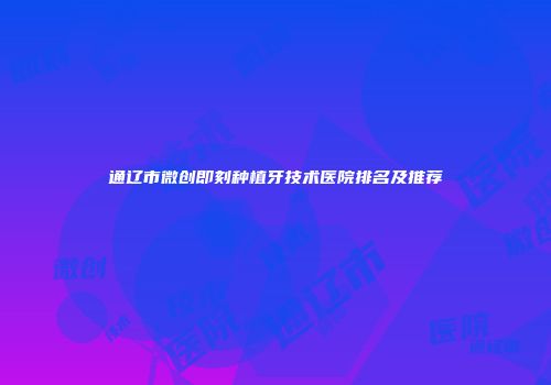 通辽市微创即刻种植牙技术医院排名及推荐