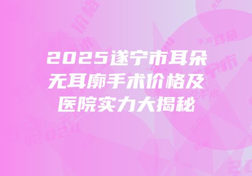 2025遂宁市耳朵无耳廓手术价格及医院实力大揭秘