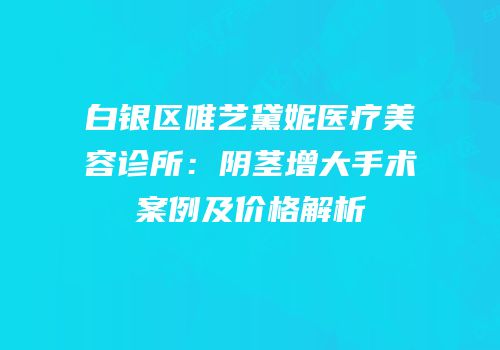 白银区唯艺黛妮医疗美容诊所：阴茎增大手术案例及价格解析