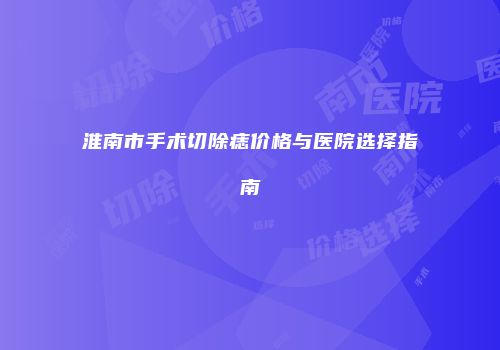 淮南市手术切除痣价格与医院选择指南