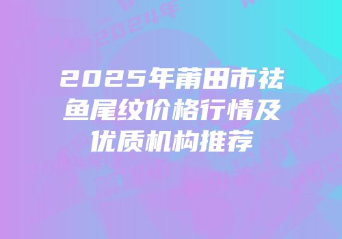 2025年莆田市祛鱼尾纹价格行情及优质机构推荐