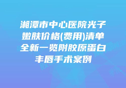 湘潭市中心医院光子嫩肤价格(费用)清单全新一览附胶原蛋白丰唇手术案例