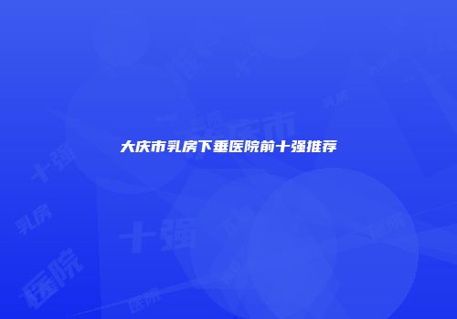 大庆市乳房下垂医院前十强推荐