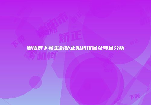 贵阳市下颚歪斜矫正机构排名及特色分析