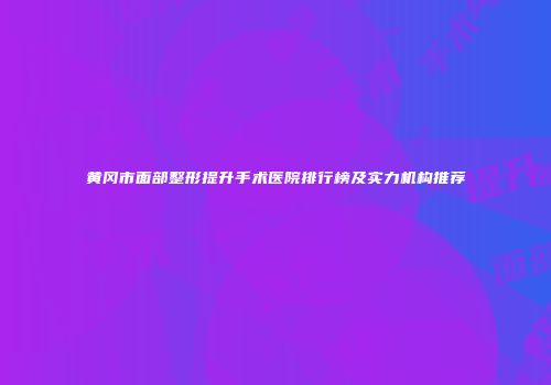 黄冈市面部整形提升手术医院排行榜及实力机构推荐