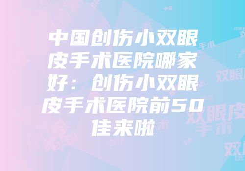 中国创伤小双眼皮手术医院哪家好：创伤小双眼皮手术医院前50佳来啦