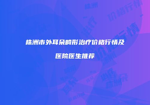 株洲市外耳朵畸形治疗价格行情及医院医生推荐