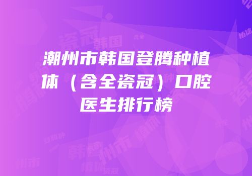 潮州市韩国登腾种植体（含全瓷冠）口腔医生排行榜