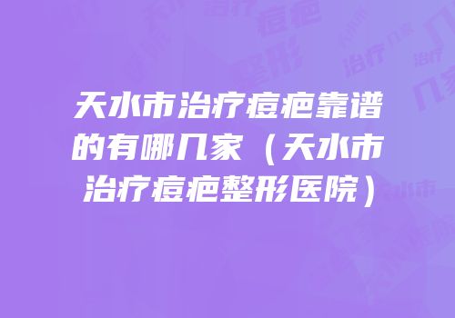 天水市治疗痘疤靠谱的有哪几家（天水市治疗痘疤整形医院）