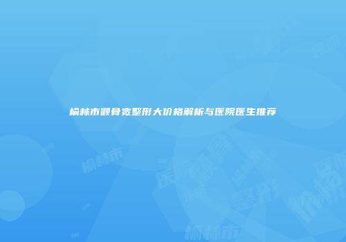 榆林市颧骨宽整形大价格解析与医院医生推荐