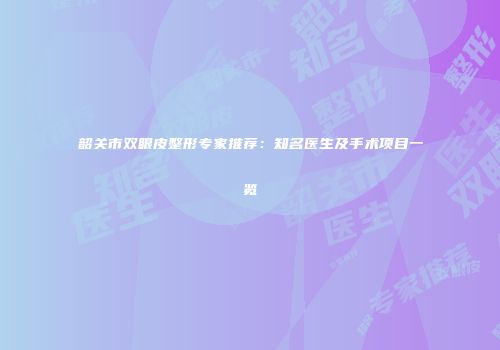 韶关市双眼皮整形专家推荐：知名医生及手术项目一览