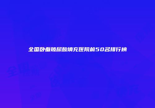 全国卧蚕玻尿酸填充医院前50名排行榜