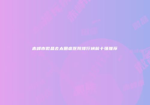 赤峰市微晶去太田痣医院排行榜前十强推荐
