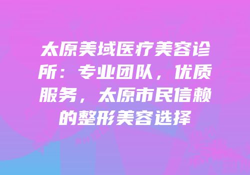 太原美域医疗美容诊所：专业团队，优质服务，太原市民信赖的整形美容选择