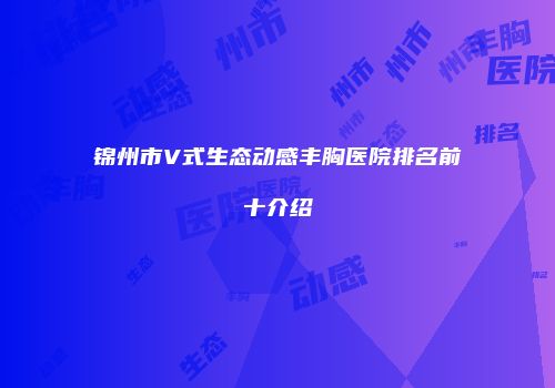 锦州市V式生态动感丰胸医院排名前十介绍