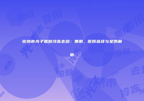 钦州市光子嫩肤冷冻去斑：费用、医院选择与案例解析