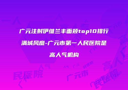 广元注射伊维兰丰面颊top10排行满城风靡-广元市第一人民医院是高人气机构