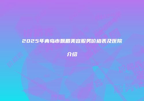2025年青岛市飘眉美容服务价格表及医院介绍