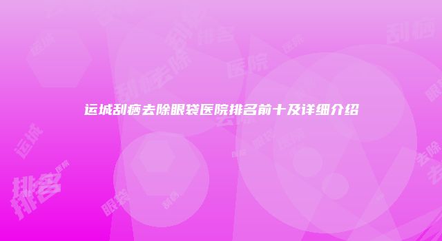 运城刮痧去除眼袋医院排名前十及详细介绍