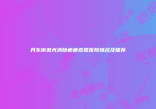 丹东市激光消除疤痕疙瘩医院排名及推荐