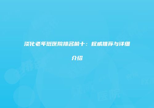 淡化老年斑医院排名前十：权威推荐与详细介绍