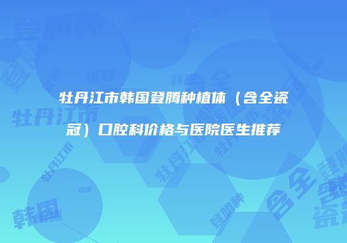 牡丹江市韩国登腾种植体（含全瓷冠）口腔科价格与医院医生推荐
