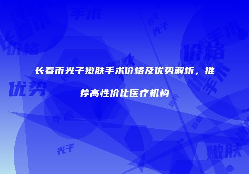 长春市光子嫩肤手术价格及优势解析，推荐高性价比医疗机构