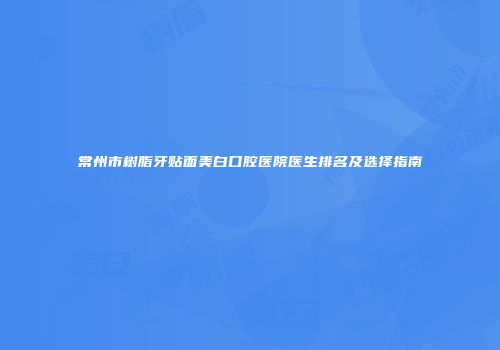 常州市树脂牙贴面美白口腔医院医生排名及选择指南