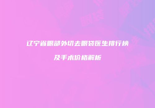 辽宁省眼部外切去眼袋医生排行榜及手术价格解析