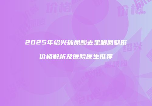 2025年绍兴玻尿酸去黑眼圈整形价格解析及医院医生推荐