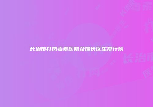 长治市打肉毒素医院及擅长医生排行榜