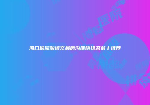海口玻尿酸填充鼻唇沟医院排名前十推荐