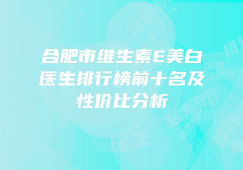 合肥市维生素E美白医生排行榜前十名及性价比分析