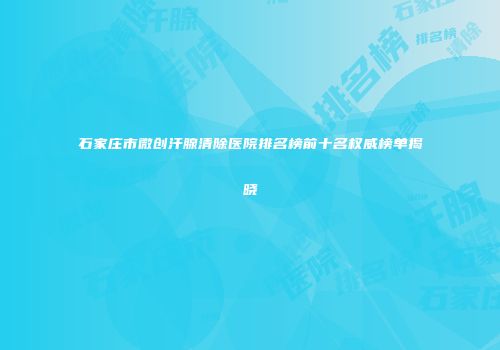 石家庄市微创汗腺清除医院排名榜前十名权威榜单揭晓
