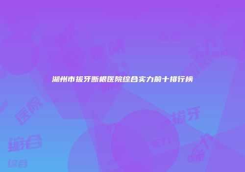 湖州市拔牙断根医院综合实力前十排行榜