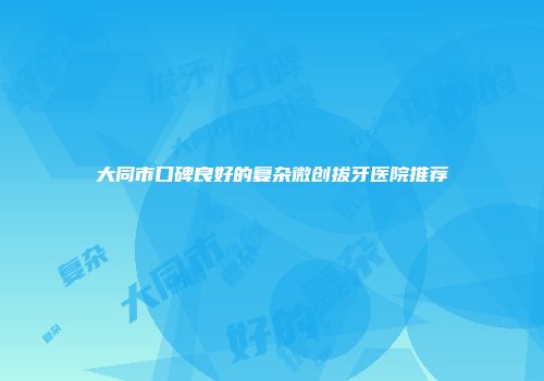 大同市口碑良好的复杂微创拔牙医院推荐