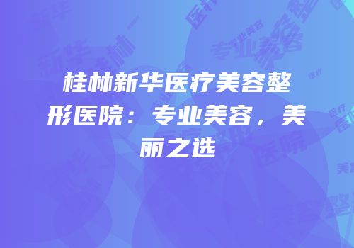 桂林新华医疗美容整形医院：专业美容，美丽之选