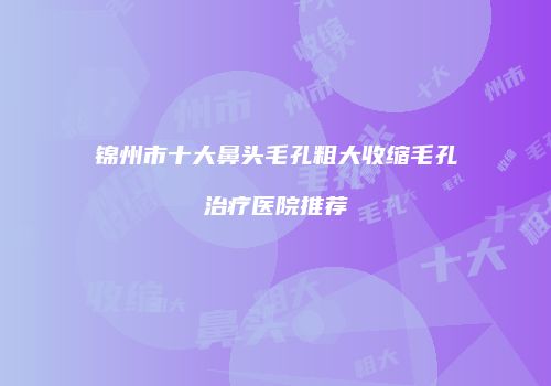 锦州市十大鼻头毛孔粗大收缩毛孔治疗医院推荐