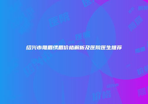 绍兴市雕眉绣眉价格解析及医院医生推荐
