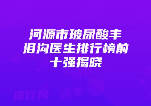 河源市玻尿酸丰泪沟医生排行榜前十强揭晓