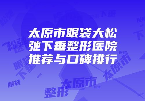 太原市眼袋大松弛下垂整形医院推荐与口碑排行