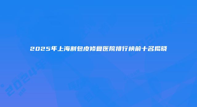 2025年上海割包皮修复医院排行榜前十名揭晓