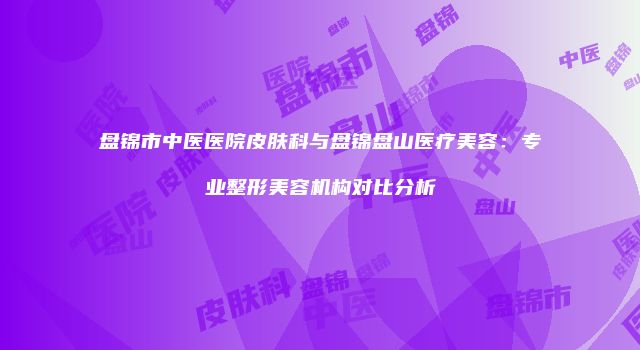盘锦市中医医院皮肤科与盘锦盘山医疗美容：专业整形美容机构对比分析