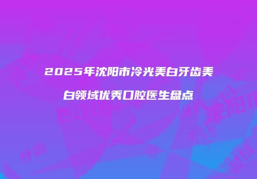 2025年沈阳市冷光美白牙齿美白领域优秀口腔医生盘点