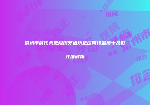 常州市时代天使隐形牙齿矫正医院排名前十及好评度解析